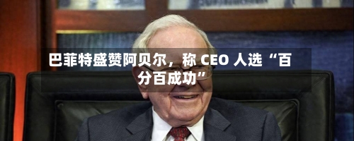 巴菲特盛赞阿贝尔，称 CEO 人选 “百分百成功”-第2张图片