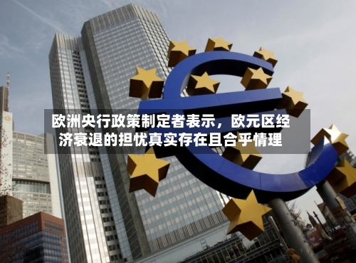 欧洲央行政策制定者表示，欧元区经济衰退的担忧真实存在且合乎情理-第2张图片