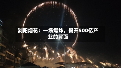 浏阳烟花：一场爆炸	，揭开500亿产业的背面-第3张图片
