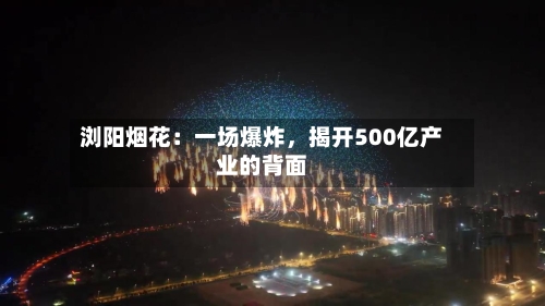 浏阳烟花：一场爆炸，揭开500亿产业的背面-第2张图片