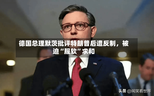 德国总理默茨批评特朗普后遭反制	，被迫“服软”求和-第3张图片