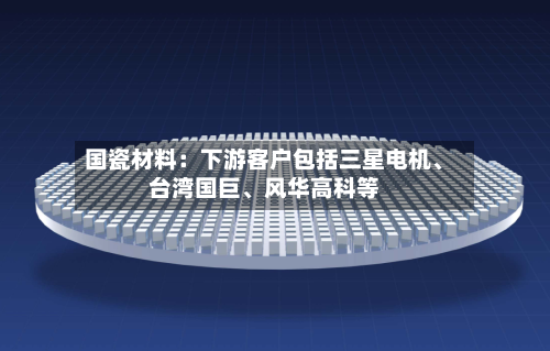 国瓷材料：下游客户包括三星电机、台湾国巨	、风华高科等-第3张图片
