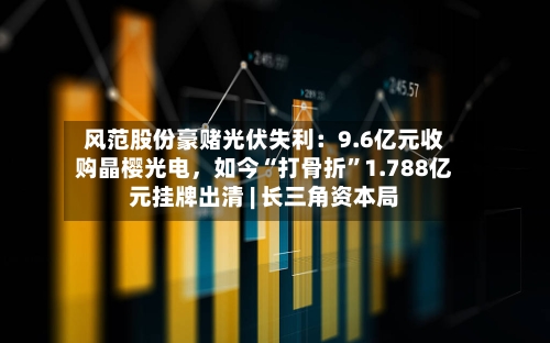 风范股份豪赌光伏失利：9.6亿元收购晶樱光电，如今“打骨折”1.788亿元挂牌出清 | 长三角资本局-第2张图片