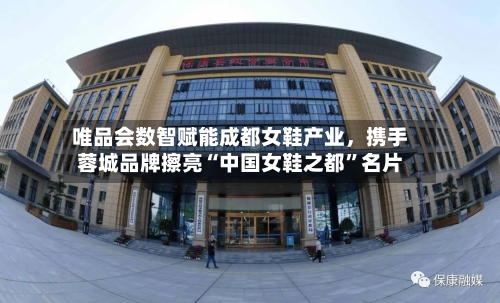 唯品会数智赋能成都女鞋产业	，携手蓉城品牌擦亮“中国女鞋之都”名片-第3张图片
