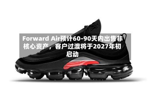Forward Air预计60-90天内出售非核心资产，客户过渡将于2027年初启动-第3张图片