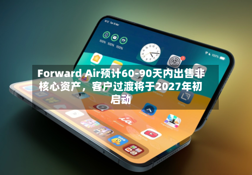 Forward Air预计60-90天内出售非核心资产，客户过渡将于2027年初启动-第2张图片