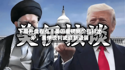 下周外盘看点丨美国重磅物价指标出炉	，美伊谈判或迎新进展-第3张图片