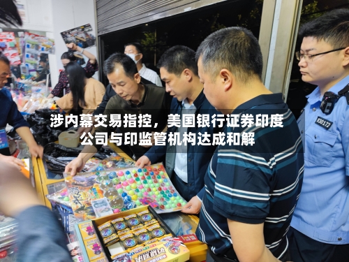 涉内幕交易指控	，美国银行证券印度公司与印监管机构达成和解-第2张图片