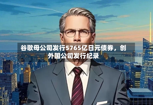 谷歌母公司发行5765亿日元债券，创外国公司发行纪录-第2张图片