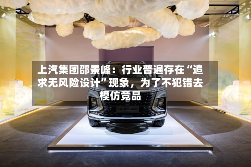 上汽集团邵景峰：行业普遍存在“追求无风险设计	”现象，为了不犯错去模仿竞品-第2张图片