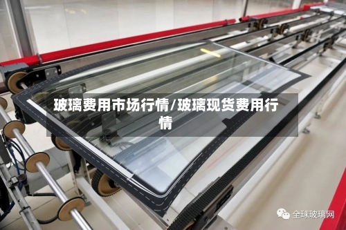 玻璃费用市场行情/玻璃现货费用行情