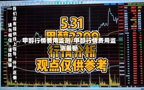 甲醇行情费用监测/甲醇行情费用监测最新