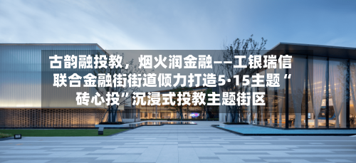 古韵融投教，烟火润金融——工银瑞信联合金融街街道倾力打造5·15主题“砖心投	”沉浸式投教主题街区-第2张图片