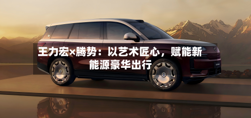 王力宏×腾势：以艺术匠心	，赋能新能源豪华出行-第2张图片