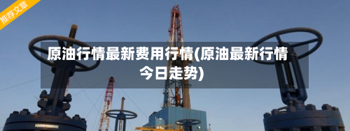 原油行情最新费用行情(原油最新行情今日走势)