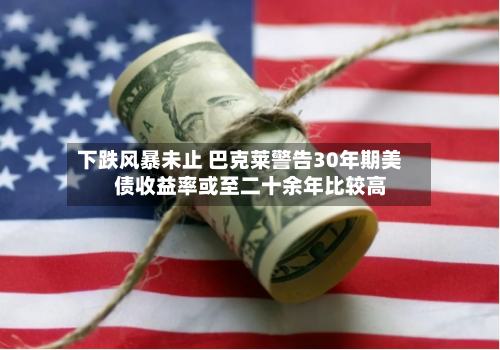 下跌风暴未止 巴克莱警告30年期美债收益率或至二十余年比较高