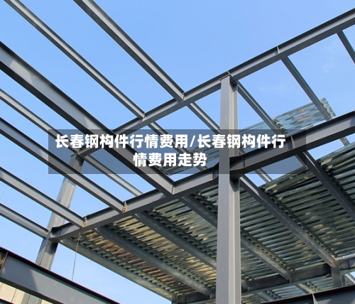 长春钢构件行情费用/长春钢构件行情费用走势-第3张图片