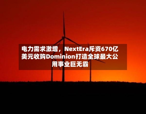 电力需求激增，NextEra斥资670亿美元收购Dominion打造全球最大公用事业巨无霸