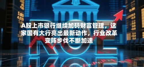 A股上市银行继续加码财富管理，这家国有大行亮出最新动作	，行业改革变阵步伐不断加速-第2张图片