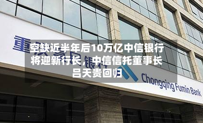 空缺近半年后10万亿中信银行将迎新行长，中信信托董事长吕天贵回归