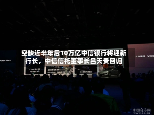 空缺近半年后10万亿中信银行将迎新行长，中信信托董事长吕天贵回归-第3张图片