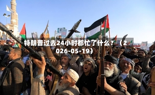 特朗普过去24小时都忙了什么？（2026-05-19）-第3张图片