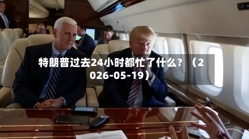 特朗普过去24小时都忙了什么？（2026-05-19）-第2张图片