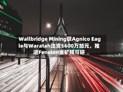 Wallbridge Mining获Agnico Eagle与Waratah注资5600万加元，推进Fenelon金矿预可研-第3张图片
