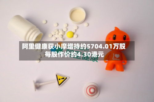 阿里健康获小摩增持约5704.01万股 每股作价约4.30港元