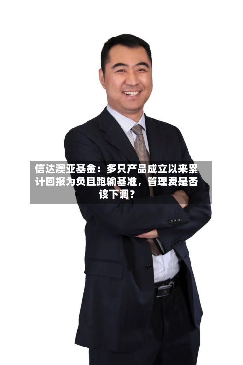 信达澳亚基金：多只产品成立以来累计回报为负且跑输基准，管理费是否该下调？