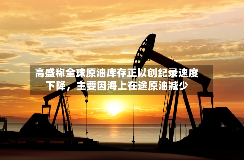 高盛称全球原油库存正以创纪录速度下降，主要因海上在途原油减少-第3张图片