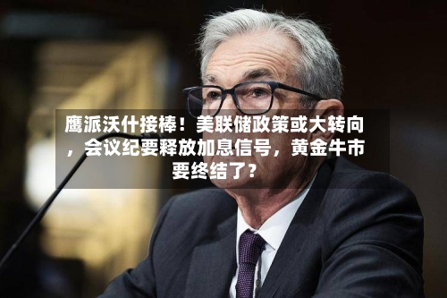 鹰派沃什接棒！美联储政策或大转向，会议纪要释放加息信号	，黄金牛市要终结了？-第2张图片
