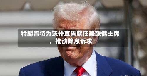 特朗普将为沃什宣誓就任美联储主席，推动降息诉求-第2张图片
