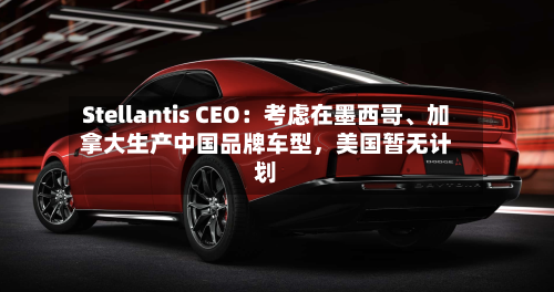 Stellantis CEO：考虑在墨西哥、加拿大生产中国品牌车型	，美国暂无计划-第2张图片