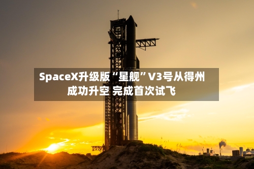 SpaceX升级版“星舰”V3号从得州成功升空 完成首次试飞-第2张图片