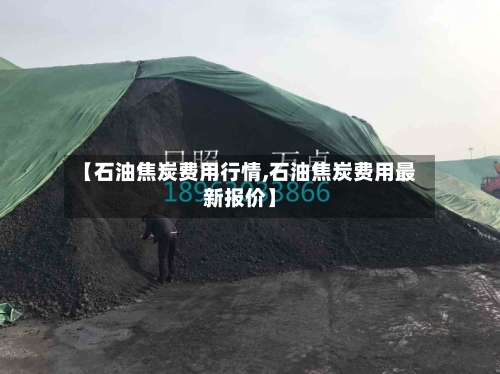 【石油焦炭费用行情,石油焦炭费用最新报价】-第2张图片