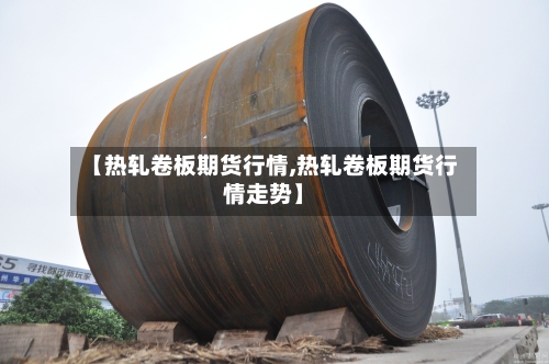 【热轧卷板期货行情,热轧卷板期货行情走势】