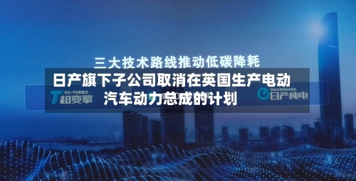日产旗下子公司取消在英国生产电动汽车动力总成的计划-第2张图片