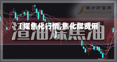【煤焦化行情,焦化煤费用】-第2张图片