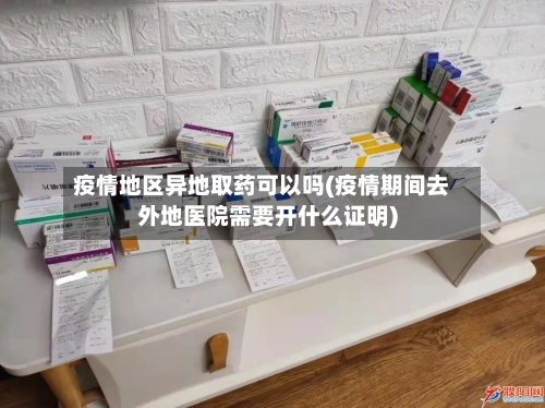 疫情地区异地取药可以吗(疫情期间去外地医院需要开什么证明)