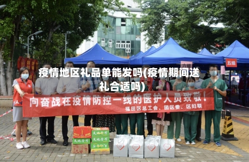疫情地区礼品单能发吗(疫情期间送礼合适吗)