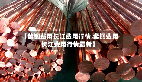【紫铜费用长江费用行情,紫铜费用长江费用行情最新】