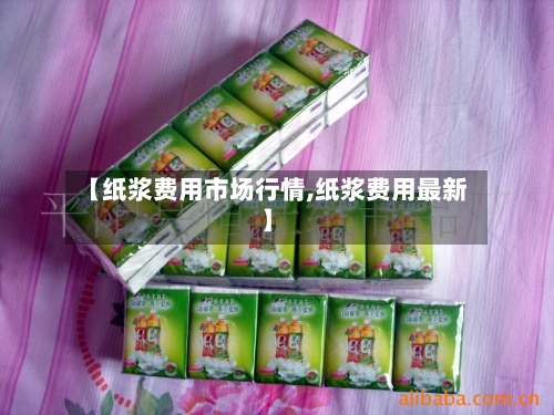 【纸浆费用市场行情,纸浆费用最新】