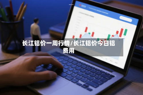长江铝价一周行情/长江铝价今日铝费用