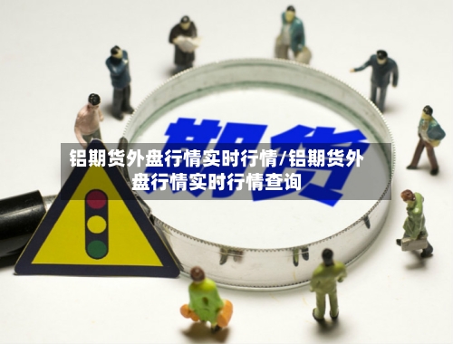 铝期货外盘行情实时行情/铝期货外盘行情实时行情查询