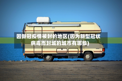 因新冠疫情被封的地区(因为新型冠状病毒而封城的城市有哪些)