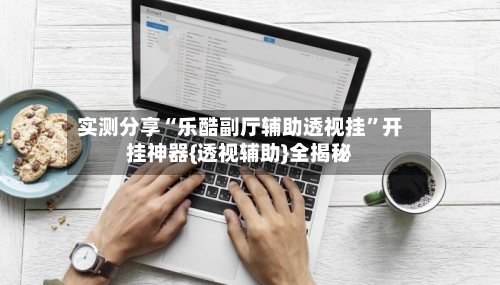 实测分享“乐酷副厅辅助透视挂”开挂神器{透视辅助}全揭秘