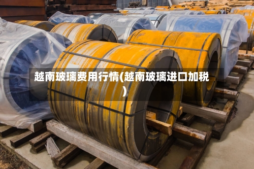 越南玻璃费用行情(越南玻璃进口加税)