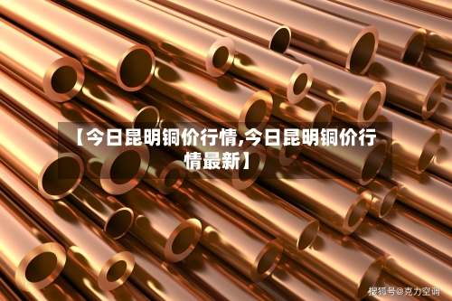 【今日昆明铜价行情,今日昆明铜价行情最新】