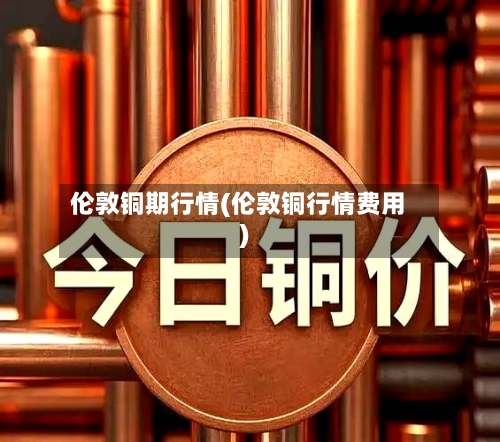 伦敦铜期行情(伦敦铜行情费用)-第2张图片